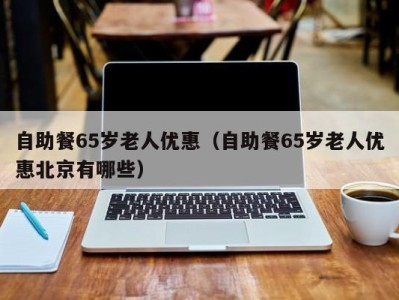 合肥自助餐65岁老人优惠（自助餐65岁老人优惠北京有哪些）