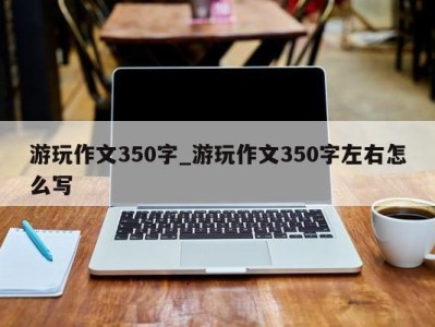 合肥游玩作文350字_游玩作文350字左右怎么写 