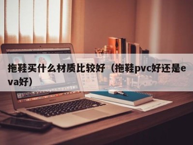 合肥拖鞋买什么材质比较好（拖鞋pvc好还是eva好）