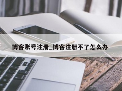 合肥博客账号注册_博客注册不了怎么办 