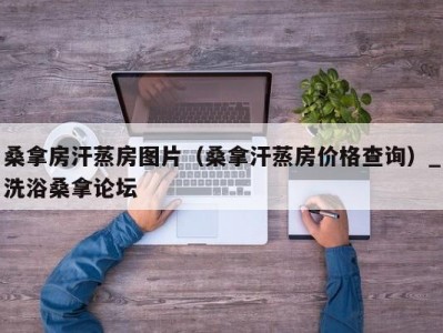 合肥桑拿房汗蒸房图片（桑拿汗蒸房价格查询）_洗浴桑拿论坛