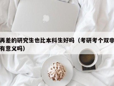 合肥再差的研究生也比本科生好吗（考研考个双非有意义吗）