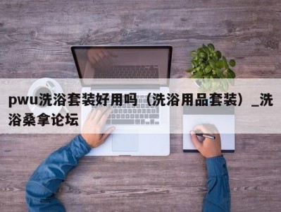 合肥pwu洗浴套装好用吗（洗浴用品套装）_洗浴桑拿论坛