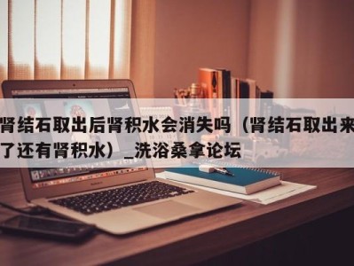 合肥肾结石取出后肾积水会消失吗（肾结石取出来了还有肾积水）_洗浴桑拿论坛