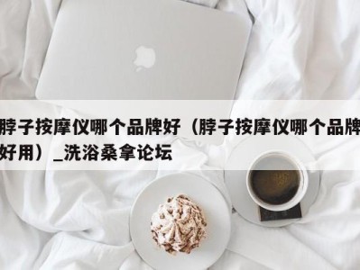 合肥脖子按摩仪哪个品牌好（脖子按摩仪哪个品牌好用）_洗浴桑拿论坛