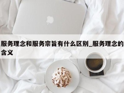 合肥服务理念和服务宗旨有什么区别_服务理念的含义 