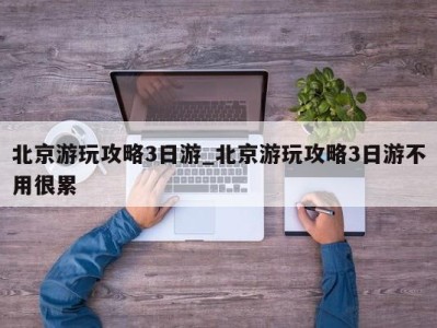 合肥北京游玩攻略3日游_北京游玩攻略3日游不用很累 