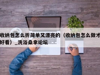 合肥收纳包怎么折简单又漂亮的（收纳包怎么做才好看）_洗浴桑拿论坛