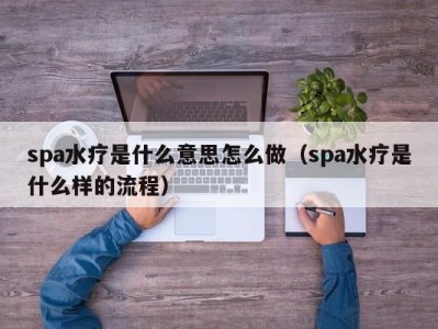 合肥spa水疗是什么意思怎么做（spa水疗是什么样的流程）