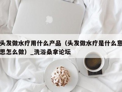 合肥头发做水疗用什么产品（头发做水疗是什么意思怎么做）_洗浴桑拿论坛