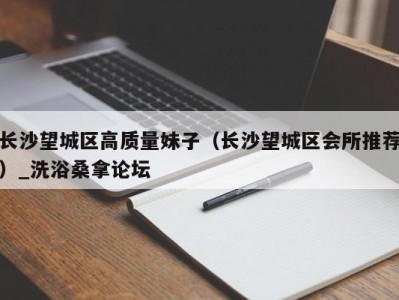 合肥长沙望城区高质量妹子（长沙望城区会所推荐）_洗浴桑拿论坛