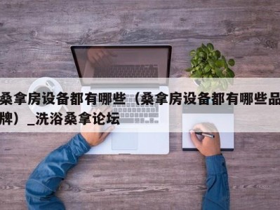 合肥桑拿房设备都有哪些（桑拿房设备都有哪些品牌）_洗浴桑拿论坛