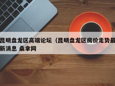 合肥昆明盘龙区高端论坛（昆明盘龙区房价走势最新消息 桑拿网