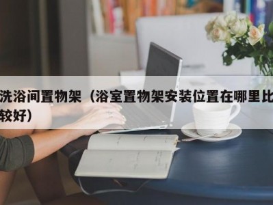 合肥洗浴间置物架（浴室置物架安装位置在哪里比较好）