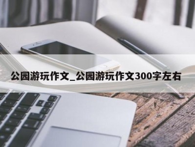 合肥公园游玩作文_公园游玩作文300字左右 