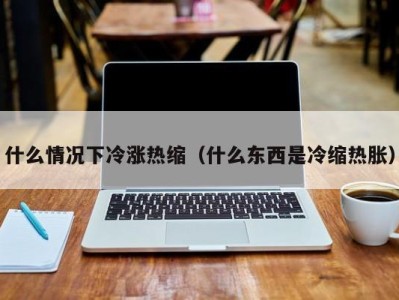 合肥什么情况下冷涨热缩（什么东西是冷缩热胀）