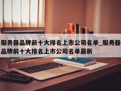 合肥服务器品牌前十大排名上市公司名单_服务器品牌前十大排名上市公司名单最新 