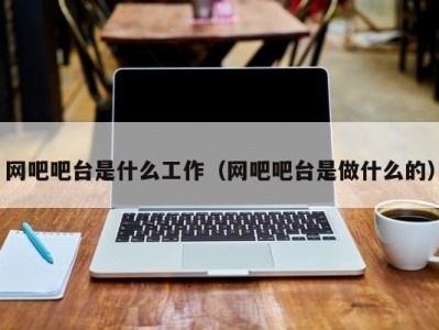 合肥网吧吧台是什么工作（网吧吧台是做什么的）