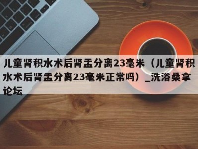 合肥儿童肾积水术后肾盂分离23毫米（儿童肾积水术后肾盂分离23毫米正常吗）_洗浴桑拿论坛