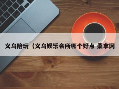 合肥义乌陪玩（义乌娱乐会所哪个好点 桑拿网