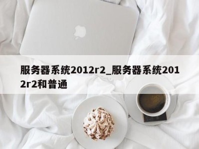 合肥服务器系统2012r2_服务器系统2012r2和普通 