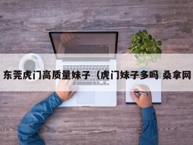 合肥东莞虎门高质量妹子（虎门妹子多吗 桑拿网