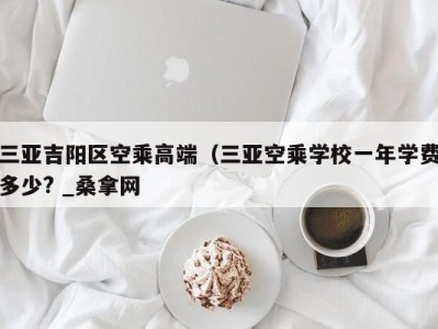 合肥三亚吉阳区空乘高端（三亚空乘学校一年学费多少? _桑拿网