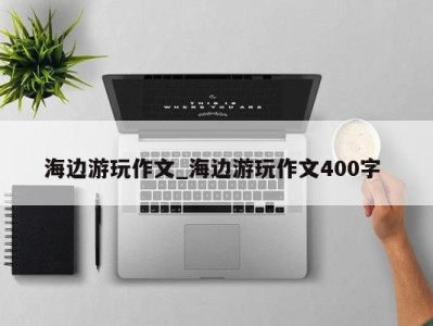 合肥海边游玩作文_海边游玩作文400字 