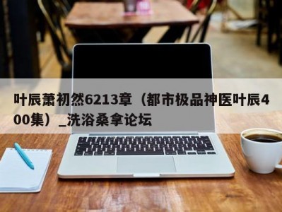 合肥叶辰萧初然6213章（都市极品神医叶辰400集）_洗浴桑拿论坛