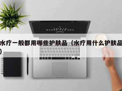 合肥水疗一般都用哪些护肤品（水疗用什么护肤品）