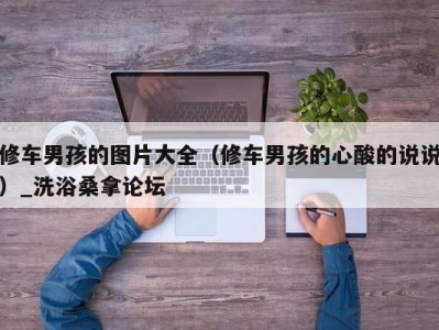 合肥修车男孩的图片大全（修车男孩的心酸的说说）_洗浴桑拿论坛