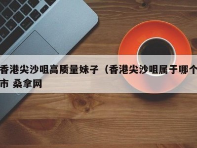 合肥香港尖沙咀高质量妹子（香港尖沙咀属于哪个市 桑拿网