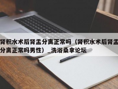 合肥肾积水术后肾盂分离正常吗（肾积水术后肾盂分离正常吗男性）_洗浴桑拿论坛