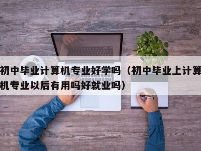 合肥初中毕业计算机专业好学吗（初中毕业上计算机专业以后有用吗好就业吗）