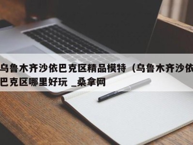 合肥乌鲁木齐沙依巴克区精品模特（乌鲁木齐沙依巴克区哪里好玩 _桑拿网