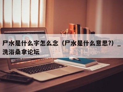 合肥尸水是什么字怎么念（尸水是什么意思?）_洗浴桑拿论坛