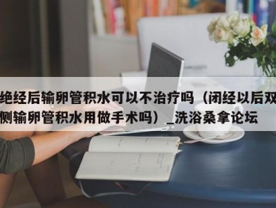 合肥绝经后输卵管积水可以不治疗吗（闭经以后双侧输卵管积水用做手术吗）_洗浴桑拿论坛