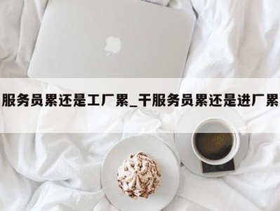 合肥服务员累还是工厂累_干服务员累还是进厂累 