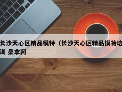 合肥长沙天心区精品模特（长沙天心区精品模特培训 桑拿网