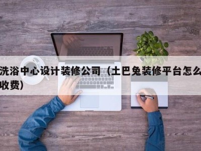 合肥洗浴中心设计装修公司（土巴兔装修平台怎么收费）