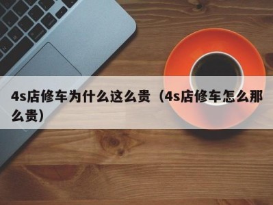 合肥4s店修车为什么这么贵（4s店修车怎么那么贵）