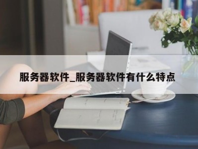 合肥服务器软件_服务器软件有什么特点 