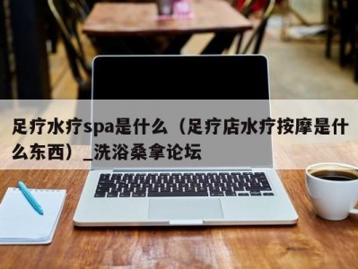 合肥足疗水疗spa是什么（足疗店水疗按摩是什么东西）_洗浴桑拿论坛