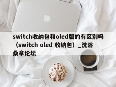 合肥switch收纳包和oled版的有区别吗（switch oled 收纳包）_洗浴桑拿论坛