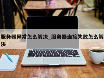 合肥服务器异常怎么解决_服务器连接失败怎么解决 