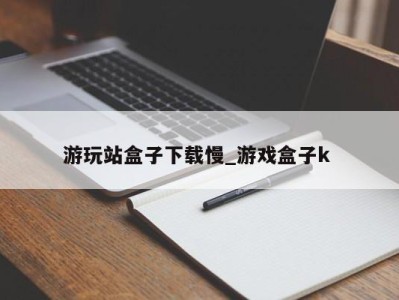 合肥游玩站盒子下载慢_游戏盒子k 