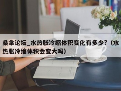 合肥桑拿论坛_水热胀冷缩体积变化有多少?（水热胀冷缩体积会变大吗）