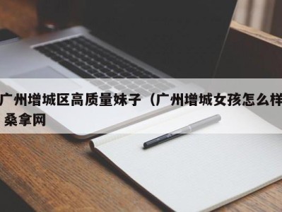 合肥广州增城区高质量妹子（广州增城女孩怎么样 桑拿网