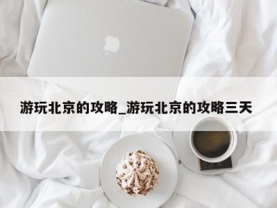 合肥游玩北京的攻略_游玩北京的攻略三天 