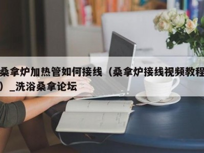 合肥桑拿炉加热管如何接线（桑拿炉接线视频教程）_洗浴桑拿论坛